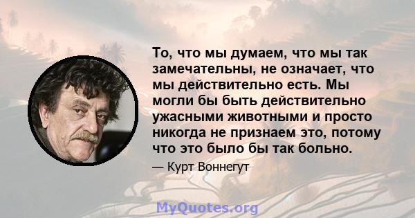 То, что мы думаем, что мы так замечательны, не означает, что мы действительно есть. Мы могли бы быть действительно ужасными животными и просто никогда не признаем это, потому что это было бы так больно.