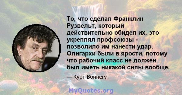 То, что сделал Франклин Рузвельт, который действительно обидел их, это укреплял профсоюзы - позволило им нанести удар. Олигархи были в ярости, потому что рабочий класс не должен был иметь никакой силы вообще.