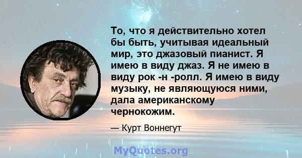 То, что я действительно хотел бы быть, учитывая идеальный мир, это джазовый пианист. Я имею в виду джаз. Я не имею в виду рок -н -ролл. Я имею в виду музыку, не являющуюся ними, дала американскому чернокожим.