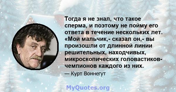 Тогда я не знал, что такое сперма, и поэтому не пойму его ответа в течение нескольких лет. «Мой мальчик,- сказал он,- вы произошли от длинной линии решительных, находчивых, микроскопических головастиков- чемпионов