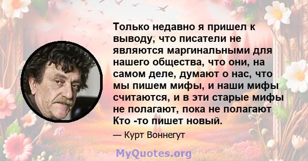 Только недавно я пришел к выводу, что писатели не являются маргинальными для нашего общества, что они, на самом деле, думают о нас, что мы пишем мифы, и наши мифы считаются, и в эти старые мифы не полагают, пока не