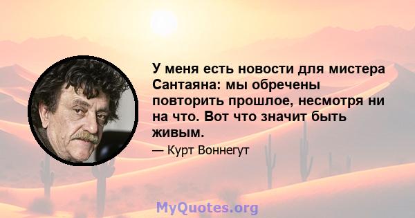 У меня есть новости для мистера Сантаяна: мы обречены повторить прошлое, несмотря ни на что. Вот что значит быть живым.