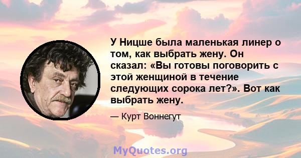 У Ницше была маленькая линер о том, как выбрать жену. Он сказал: «Вы готовы поговорить с этой женщиной в течение следующих сорока лет?». Вот как выбрать жену.