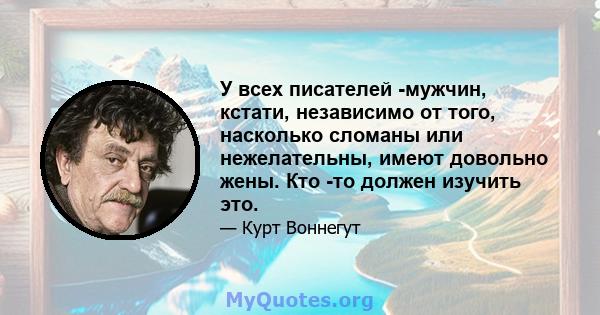 У всех писателей -мужчин, кстати, независимо от того, насколько сломаны или нежелательны, имеют довольно жены. Кто -то должен изучить это.