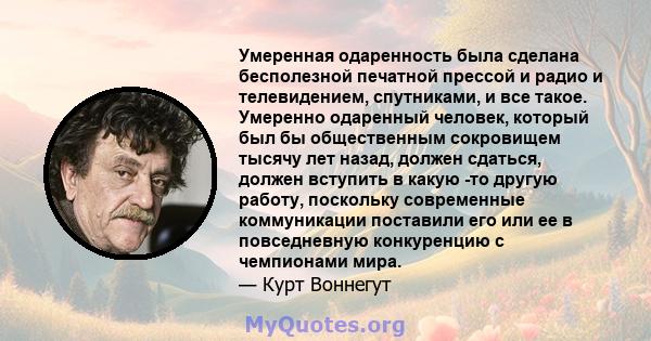 Умеренная одаренность была сделана бесполезной печатной прессой и радио и телевидением, спутниками, и все такое. Умеренно одаренный человек, который был бы общественным сокровищем тысячу лет назад, должен сдаться,