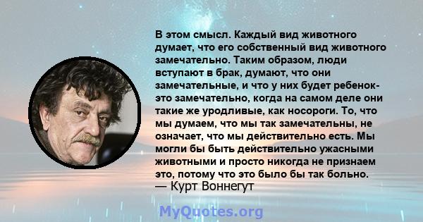 В этом смысл. Каждый вид животного думает, что его собственный вид животного замечательно. Таким образом, люди вступают в брак, думают, что они замечательные, и что у них будет ребенок- это замечательно, когда на самом