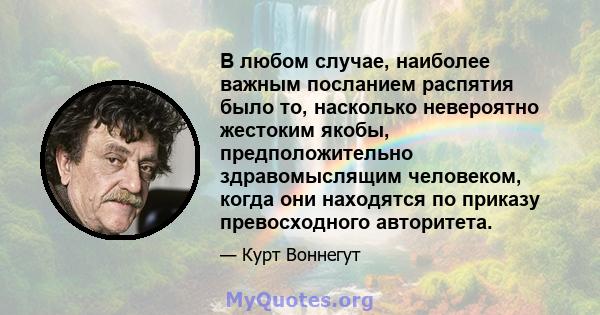 В любом случае, наиболее важным посланием распятия было то, насколько невероятно жестоким якобы, предположительно здравомыслящим человеком, когда они находятся по приказу превосходного авторитета.