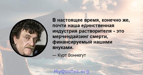 В настоящее время, конечно же, почти наша единственная индустрия растворителя - это мерчендайзинг смерти, финансируемый нашими внуками.