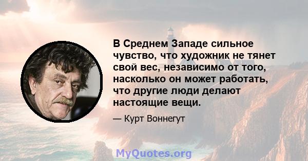 В Среднем Западе сильное чувство, что художник не тянет свой вес, независимо от того, насколько он может работать, что другие люди делают настоящие вещи.