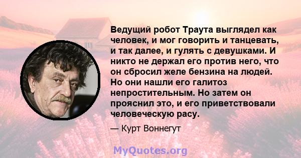 Ведущий робот Траута выглядел как человек, и мог говорить и танцевать, и так далее, и гулять с девушками. И никто не держал его против него, что он сбросил желе бензина на людей. Но они нашли его галитоз