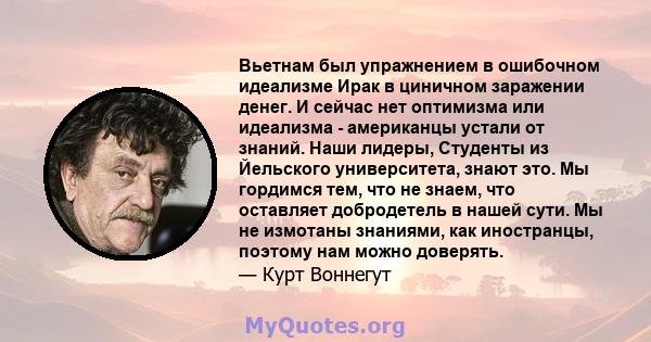 Вьетнам был упражнением в ошибочном идеализме Ирак в циничном заражении денег. И сейчас нет оптимизма или идеализма - американцы устали от знаний. Наши лидеры, Студенты из Йельского университета, знают это. Мы гордимся