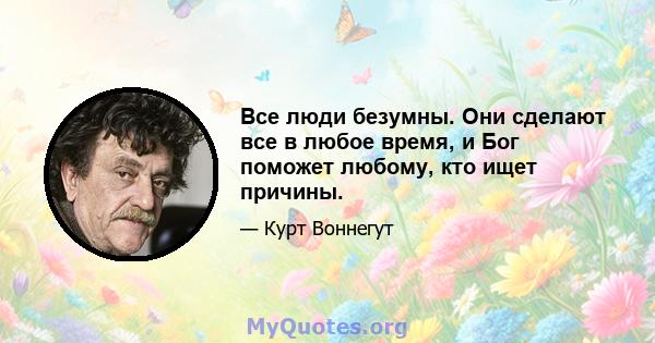 Все люди безумны. Они сделают все в любое время, и Бог поможет любому, кто ищет причины.