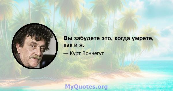 Вы забудете это, когда умрете, как и я.