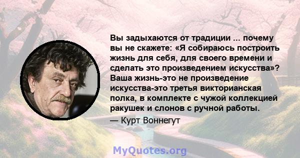 Вы задыхаются от традиции ... почему вы не скажете: «Я собираюсь построить жизнь для себя, для своего времени и сделать это произведением искусства»? Ваша жизнь-это не произведение искусства-это третья викторианская