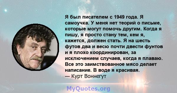 Я был писателем с 1949 года. Я самоучка. У меня нет теорий о письме, которые могут помочь другим. Когда я пишу, я просто стану тем, кем я, кажется, должен стать. Я на шесть футов два и весю почти двести фунтов и я плохо 