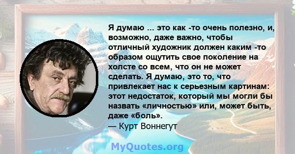 Я думаю ... это как -то очень полезно, и, возможно, даже важно, чтобы отличный художник должен каким -то образом ощутить свое поколение на холсте со всем, что он не может сделать. Я думаю, это то, что привлекает нас к