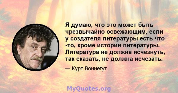 Я думаю, что это может быть чрезвычайно освежающим, если у создателя литературы есть что -то, кроме истории литературы. Литература не должна исчезнуть, так сказать, не должна исчезать.