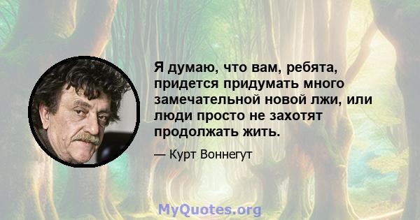 Я думаю, что вам, ребята, придется придумать много замечательной новой лжи, или люди просто не захотят продолжать жить.