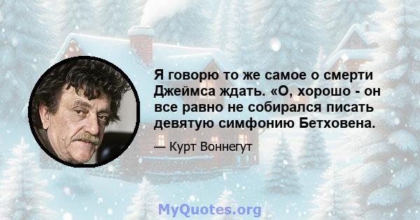 Я говорю то же самое о смерти Джеймса ждать. «О, хорошо - он все равно не собирался писать девятую симфонию Бетховена.