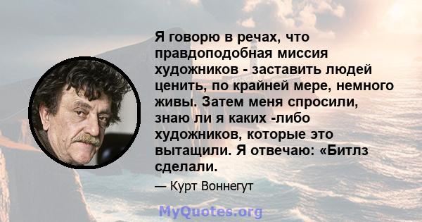 Я говорю в речах, что правдоподобная миссия художников - заставить людей ценить, по крайней мере, немного живы. Затем меня спросили, знаю ли я каких -либо художников, которые это вытащили. Я отвечаю: «Битлз сделали.