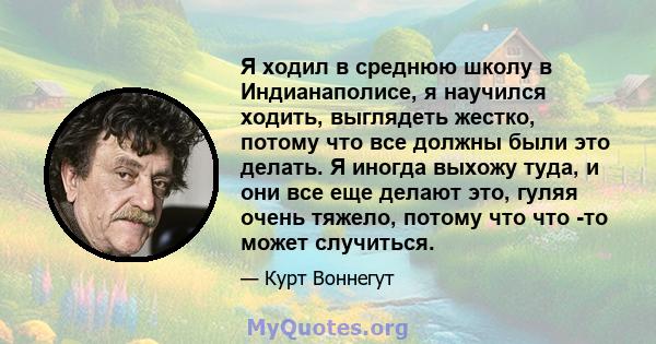 Я ходил в среднюю школу в Индианаполисе, я научился ходить, выглядеть жестко, потому что все должны были это делать. Я иногда выхожу туда, и они все еще делают это, гуляя очень тяжело, потому что что -то может случиться.