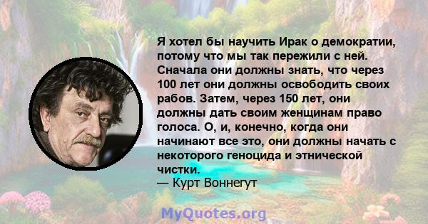 Я хотел бы научить Ирак о демократии, потому что мы так пережили с ней. Сначала они должны знать, что через 100 лет они должны освободить своих рабов. Затем, через 150 лет, они должны дать своим женщинам право голоса.