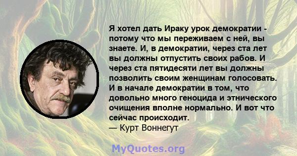 Я хотел дать Ираку урок демократии - потому что мы переживаем с ней, вы знаете. И, в демократии, через ста лет вы должны отпустить своих рабов. И через ста пятидесяти лет вы должны позволить своим женщинам голосовать. И 