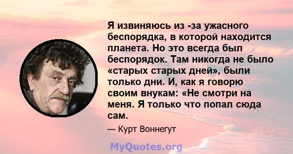 Я извиняюсь из -за ужасного беспорядка, в которой находится планета. Но это всегда был беспорядок. Там никогда не было «старых старых дней», были только дни. И, как я говорю своим внукам: «Не смотри на меня. Я только