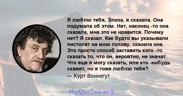 Я люблю тебя, Элиза, я сказала. Она подумала об этом. Нет, наконец -то она сказала, мне это не нравится. Почему нет? Я сказал. Как будто вы указывали пистолет на мою голову, сказала она. Это просто способ заставить кого 