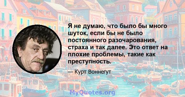 Я не думаю, что было бы много шуток, если бы не было постоянного разочарования, страха и так далее. Это ответ на плохие проблемы, такие как преступность.