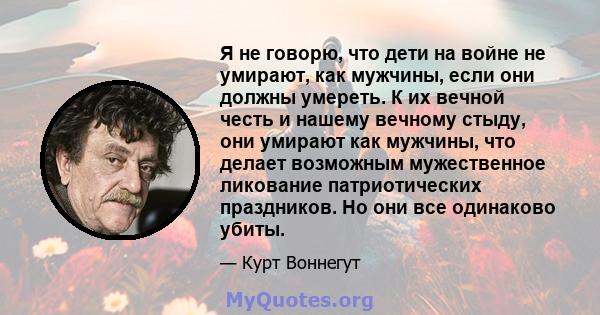 Я не говорю, что дети на войне не умирают, как мужчины, если они должны умереть. К их вечной честь и нашему вечному стыду, они умирают как мужчины, что делает возможным мужественное ликование патриотических праздников.