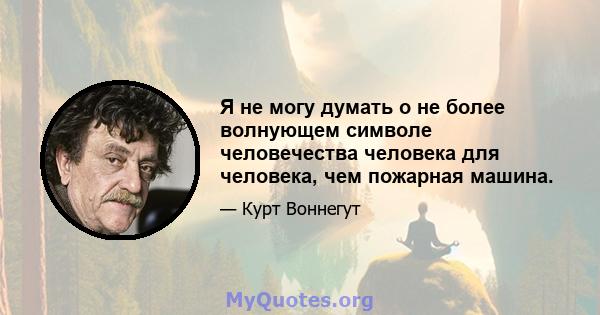 Я не могу думать о не более волнующем символе человечества человека для человека, чем пожарная машина.