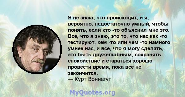 Я не знаю, что происходит, и я, вероятно, недостаточно умный, чтобы понять, если кто -то объяснил мне это. Все, что я знаю, это то, что нас как -то тестируют, кем -то или чем -то намного умнее нас, и все, что я могу