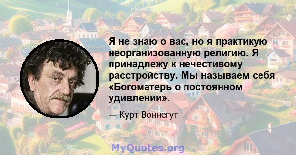 Я не знаю о вас, но я практикую неорганизованную религию. Я принадлежу к нечестивому расстройству. Мы называем себя «Богоматерь о постоянном удивлении».