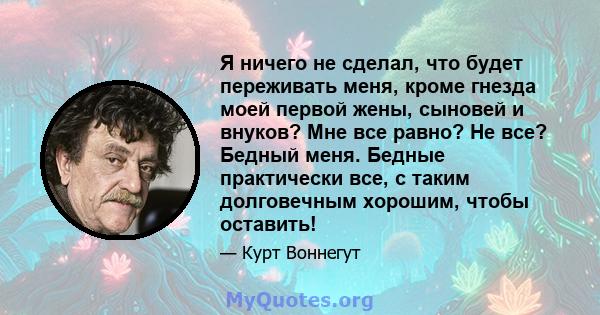 Я ничего не сделал, что будет переживать меня, кроме гнезда моей первой жены, сыновей и внуков? Мне все равно? Не все? Бедный меня. Бедные практически все, с таким долговечным хорошим, чтобы оставить!