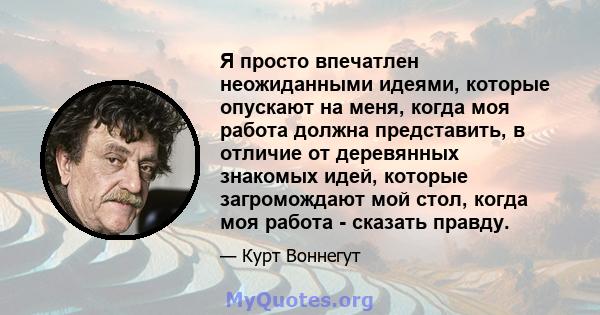 Я просто впечатлен неожиданными идеями, которые опускают на меня, когда моя работа должна представить, в отличие от деревянных знакомых идей, которые загромождают мой стол, когда моя работа - сказать правду.