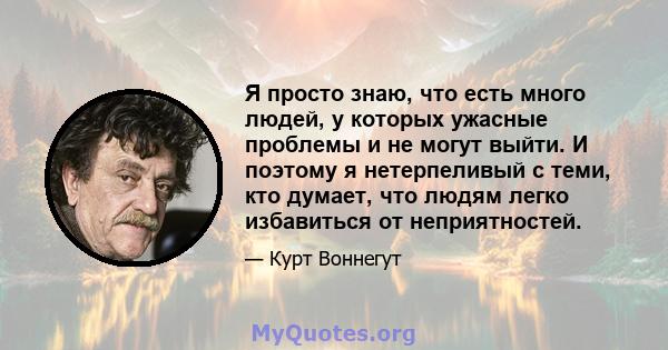 Я просто знаю, что есть много людей, у которых ужасные проблемы и не могут выйти. И поэтому я нетерпеливый с теми, кто думает, что людям легко избавиться от неприятностей.