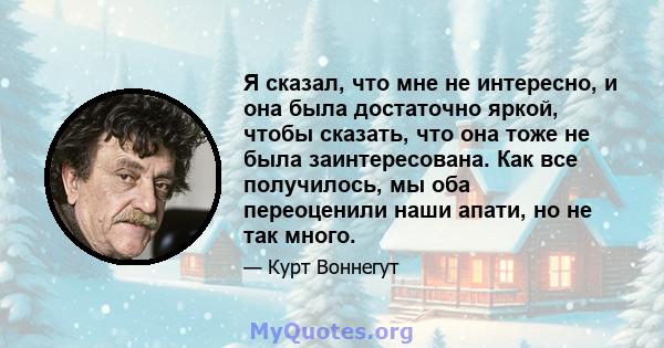 Я сказал, что мне не интересно, и она была достаточно яркой, чтобы сказать, что она тоже не была заинтересована. Как все получилось, мы оба переоценили наши апати, но не так много.