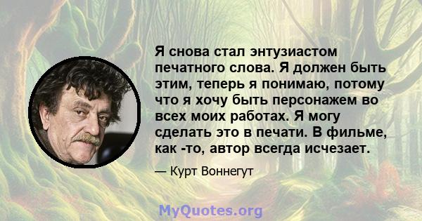 Я снова стал энтузиастом печатного слова. Я должен быть этим, теперь я понимаю, потому что я хочу быть персонажем во всех моих работах. Я могу сделать это в печати. В фильме, как -то, автор всегда исчезает.