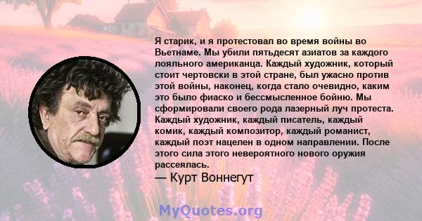 Я старик, и я протестовал во время войны во Вьетнаме. Мы убили пятьдесят азиатов за каждого лояльного американца. Каждый художник, который стоит чертовски в этой стране, был ужасно против этой войны, наконец, когда