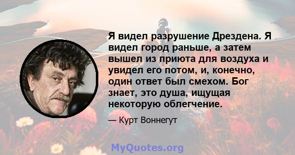 Я видел разрушение Дрездена. Я видел город раньше, а затем вышел из приюта для воздуха и увидел его потом, и, конечно, один ответ был смехом. Бог знает, это душа, ищущая некоторую облегчение.