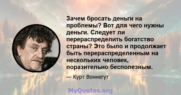 Зачем бросать деньги на проблемы? Вот для чего нужны деньги. Следует ли перераспределить богатство страны? Это было и продолжает быть перераспределенным на нескольких человек, поразительно бесполезным.