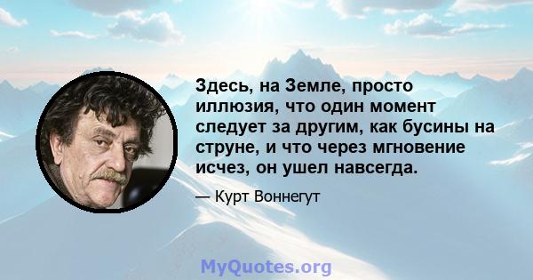 Здесь, на Земле, просто иллюзия, что один момент следует за другим, как бусины на струне, и что через мгновение исчез, он ушел навсегда.