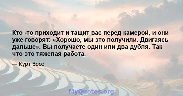 Кто -то приходит и тащит вас перед камерой, и они уже говорят: «Хорошо, мы это получили. Двигаясь дальше». Вы получаете один или два дубля. Так что это тяжелая работа.