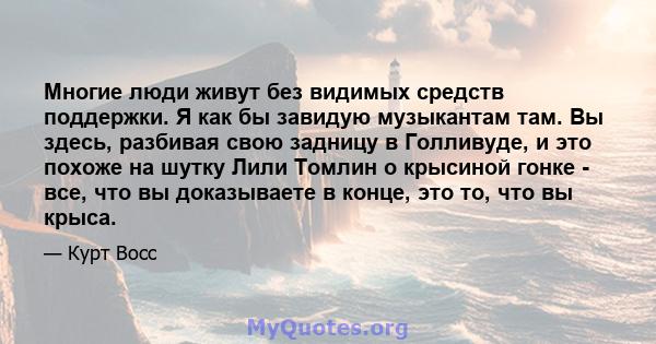 Многие люди живут без видимых средств поддержки. Я как бы завидую музыкантам там. Вы здесь, разбивая свою задницу в Голливуде, и это похоже на шутку Лили Томлин о крысиной гонке - все, что вы доказываете в конце, это