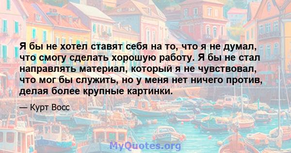 Я бы не хотел ставят себя на то, что я не думал, что смогу сделать хорошую работу. Я бы не стал направлять материал, который я не чувствовал, что мог бы служить, но у меня нет ничего против, делая более крупные картинки.