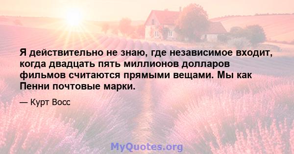 Я действительно не знаю, где независимое входит, когда двадцать пять миллионов долларов фильмов считаются прямыми вещами. Мы как Пенни почтовые марки.