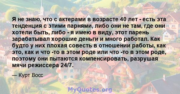 Я не знаю, что с актерами в возрасте 40 лет - есть эта тенденция с этими парнями, либо они не там, где они хотели быть, либо - я имею в виду, этот парень зарабатывал хорошие деньги и много работал. Как будто у них