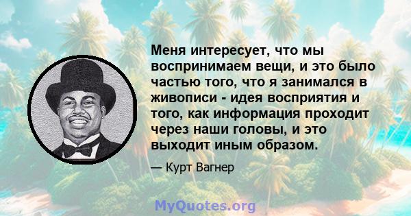 Меня интересует, что мы воспринимаем вещи, и это было частью того, что я занимался в живописи - идея восприятия и того, как информация проходит через наши головы, и это выходит иным образом.