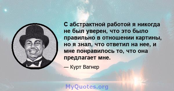 С абстрактной работой я никогда не был уверен, что это было правильно в отношении картины, но я знал, что ответил на нее, и мне понравилось то, что она предлагает мне.